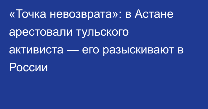 «Точка невозврата»: в Астане арестовали тульского активиста — его разыскивают в России