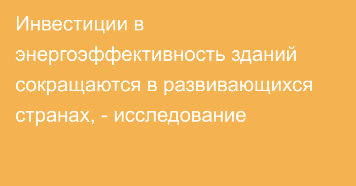 Инвестиции в энергоэффективность зданий сокращаются в развивающихся странах, - исследование