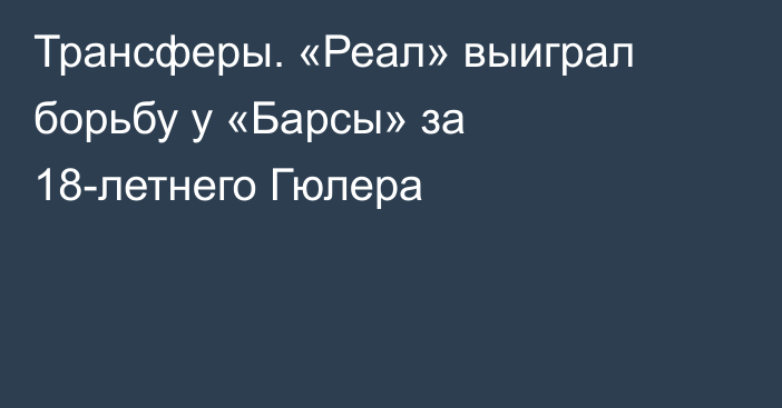 Трансферы. «Реал» выиграл борьбу у «Барсы» за 18-летнего Гюлера