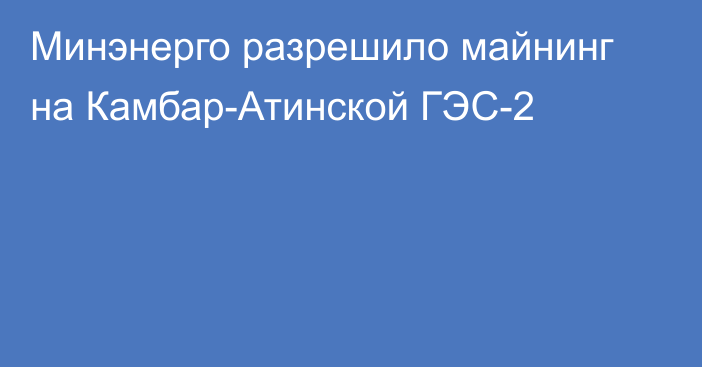 Минэнерго разрешило  майнинг на Камбар-Атинской ГЭС-2