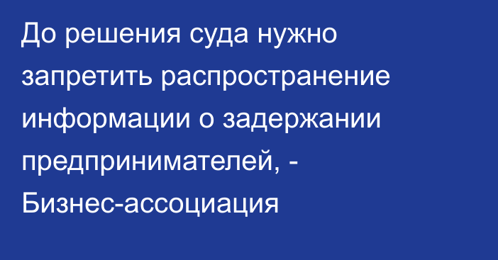 До решения суда нужно запретить распространение информации о задержании предпринимателей, - Бизнес-ассоциация