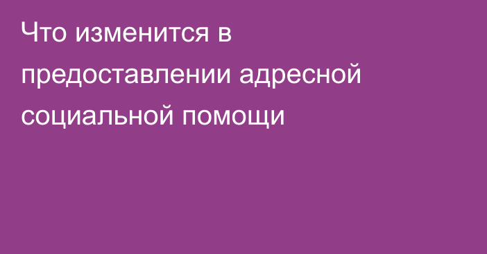 Что изменится в предоставлении адресной социальной помощи