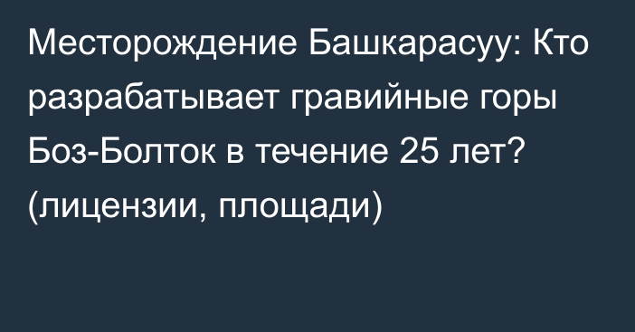 Месторождение Башкарасуу: Кто разрабатывает гравийные горы Боз-Болток в течение 25 лет? (лицензии, площади)