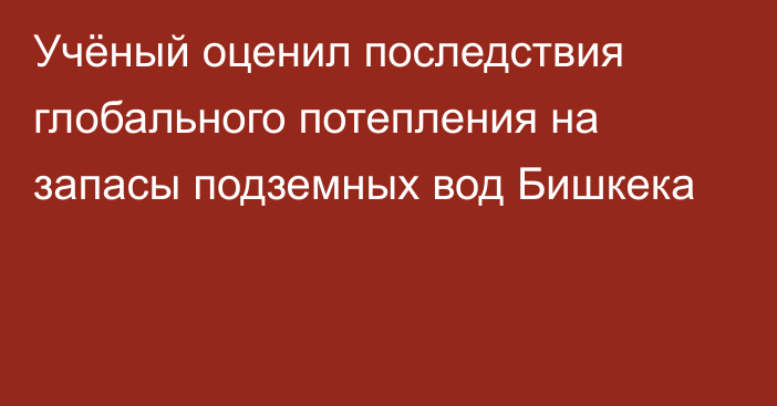 Учёный оценил последствия глобального потепления на запасы подземных вод Бишкека