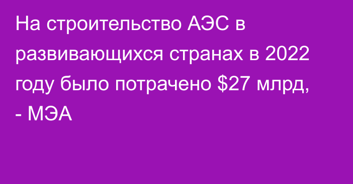 На строительство АЭС в развивающихся странах в 2022 году было потрачено $27 млрд, - МЭА