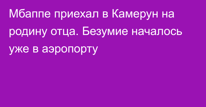 Мбаппе приехал в Камерун на родину отца. Безумие началось уже в аэропорту