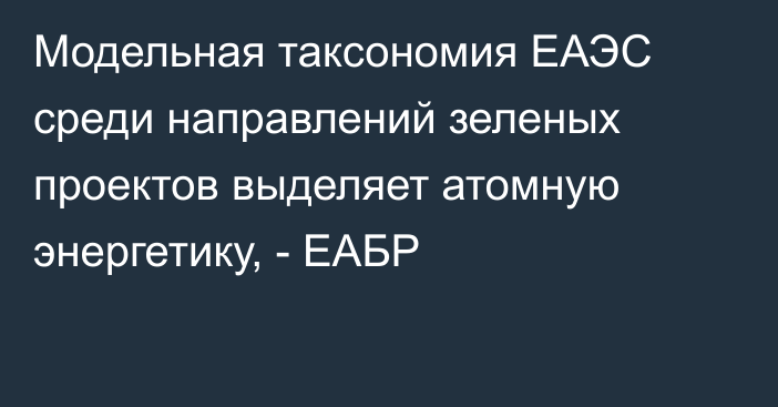 Модельная таксономия ЕАЭС среди направлений зеленых проектов выделяет атомную энергетику, - ЕАБР