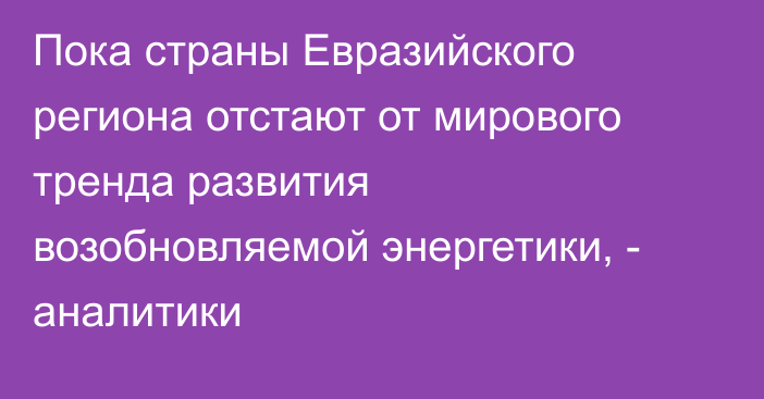 Пока страны Евразийского региона отстают от мирового тренда развития возобновляемой энергетики, - аналитики