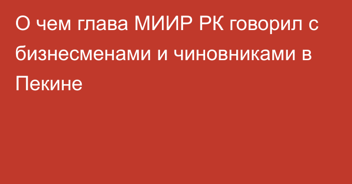 О чем глава МИИР РК говорил с бизнесменами и чиновниками в Пекине