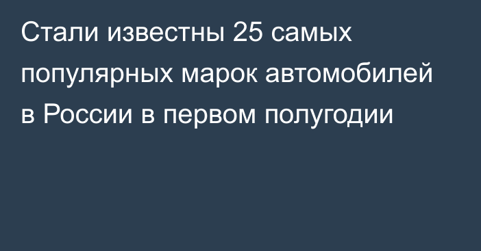 Стали известны 25 самых популярных марок автомобилей в России в первом полугодии