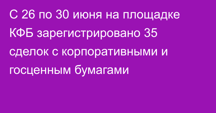 С 26 по 30 июня на площадке КФБ зарегистрировано 35 сделок c корпоративными и госценным бумагами