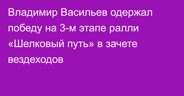 Владимир Васильев одержал победу на 3-м этапе ралли «Шелковый путь» в зачете вездеходов