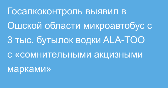 Госалкоконтроль выявил в Ошской области микроавтобус с 3 тыс. бутылок водки ALA-TOO с «сомнительными акцизными марками»