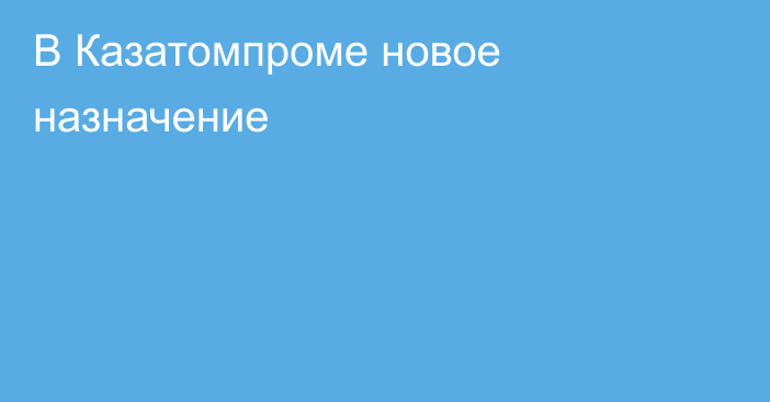 В Казатомпроме новое назначение