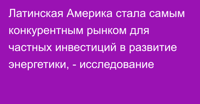 Латинская Америка стала самым конкурентным рынком для частных инвестиций в развитие энергетики, - исследование 