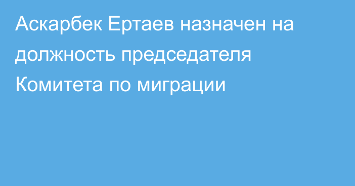 Аскарбек Ертаев назначен на должность председателя Комитета по миграции