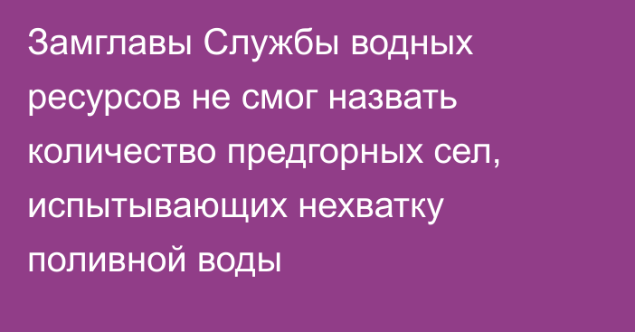 Замглавы Службы водных ресурсов не смог назвать количество предгорных сел, испытывающих нехватку поливной воды