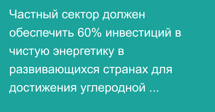 Частный сектор должен обеспечить 60% инвестиций в чистую энергетику в развивающихся странах для достижения углеродной нейтральности, - МЭА