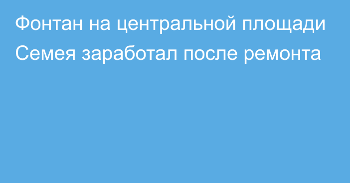 Фонтан на центральной площади Семея заработал после ремонта