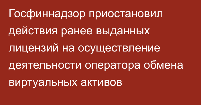 Госфиннадзор приостановил действия ранее выданных лицензий на осуществление деятельности оператора обмена виртуальных активов