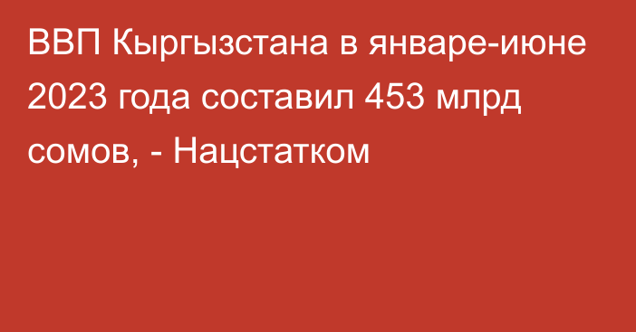 ВВП Кыргызстана в январе-июне 2023 года составил 453 млрд сомов, - Нацстатком