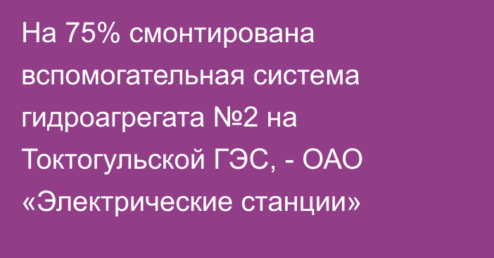 На 75% смонтирована вспомогательная система гидроагрегата №2 на Токтогульской ГЭС, - ОАО «Электрические станции»