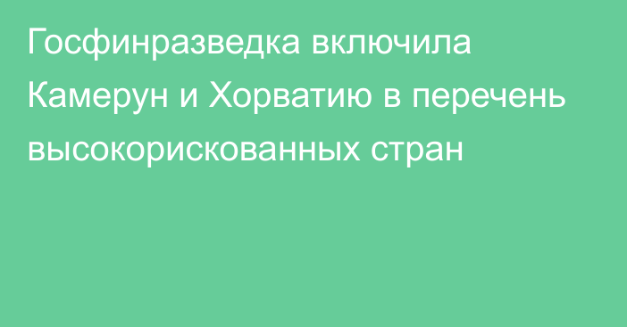 Госфинразведка включила Камерун и Хорватию в перечень высокорискованных стран