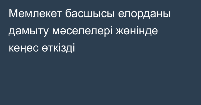 Мемлекет басшысы елорданы дамыту мәселелері жөнінде кеңес өткізді