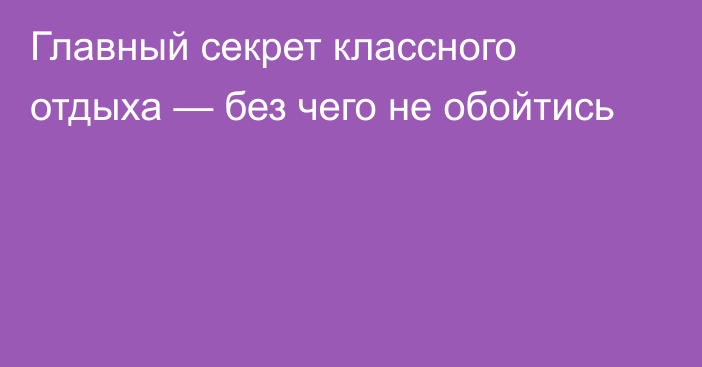 Главный секрет классного отдыха — без чего не обойтись