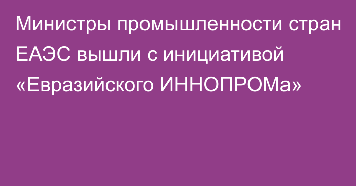 Министры промышленности стран ЕАЭС вышли с инициативой «Евразийского ИННОПРОМа»