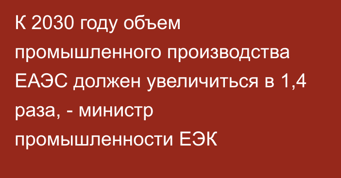 К 2030 году объем промышленного производства ЕАЭС должен увеличиться в 1,4 раза, - министр промышленности ЕЭК