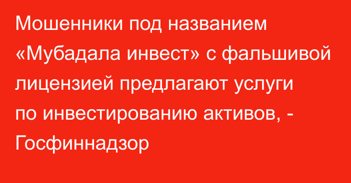 Мошенники под названием «Мубадала инвест» с фальшивой лицензией предлагают услуги по инвестированию активов, - Госфиннадзор