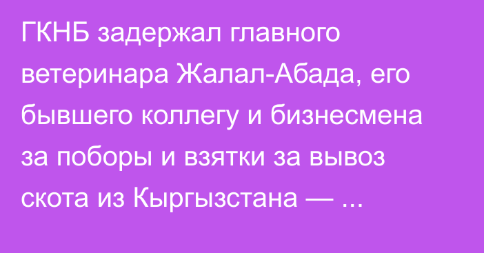 ГКНБ задержал главного ветеринара Жалал-Абада, его бывшего коллегу и бизнесмена за поборы и взятки за вывоз скота из Кыргызстана — подробности. Видео