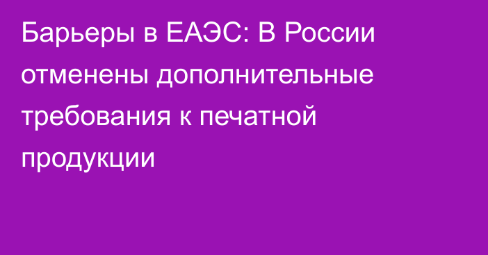 Барьеры в ЕАЭС: В России отменены дополнительные требования к печатной продукции