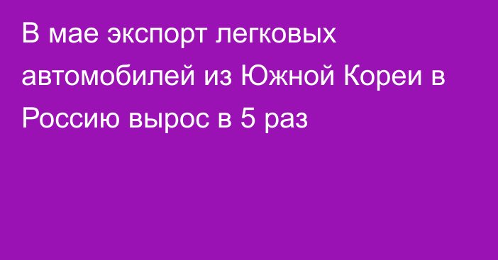 В мае экспорт легковых автомобилей из Южной Кореи в Россию вырос в 5 раз