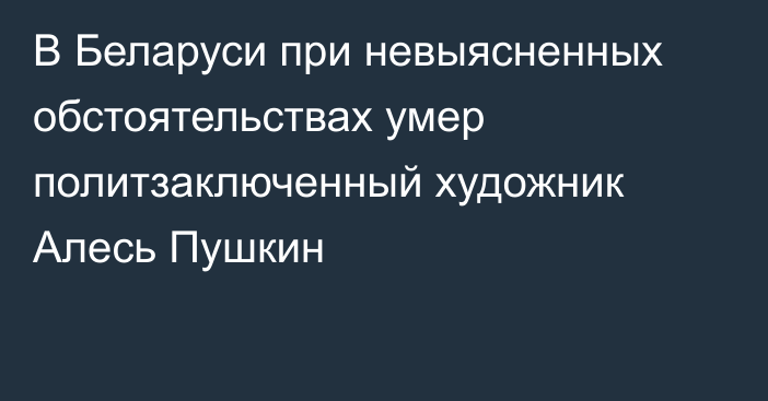 В Беларуси при невыясненных обстоятельствах умер политзаключенный художник Алесь Пушкин