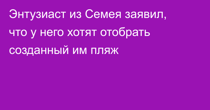 Энтузиаст из Семея заявил, что у него хотят отобрать созданный им пляж