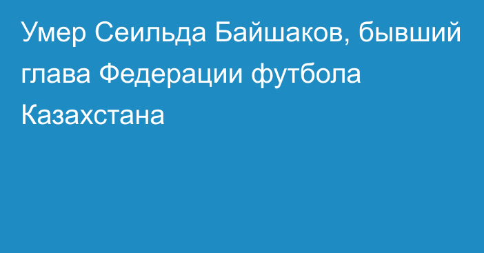 Умер  Сеильда Байшаков, бывший глава Федерации футбола Казахстана