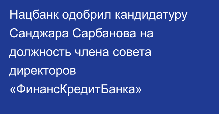 Нацбанк одобрил кандидатуру Санджара Сарбанова на должность члена совета директоров «ФинансКредитБанка»