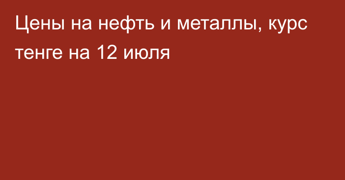 Цены на нефть и металлы, курс тенге на 12 июля