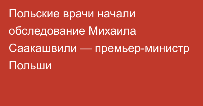 Польские врачи начали обследование Михаила Саакашвили — премьер-министр Польши