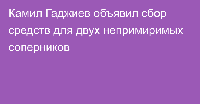 Камил Гаджиев объявил сбор средств для двух непримиримых соперников