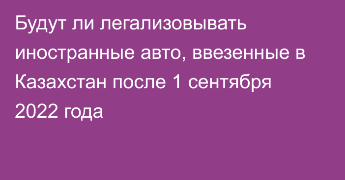 Будут ли легализовывать иностранные авто, ввезенные в Казахстан после 1 сентября 2022 года