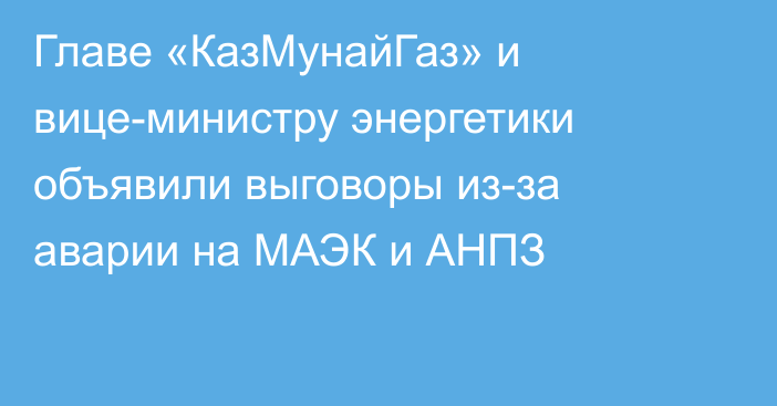 Главе «КазМунайГаз» и вице-министру энергетики объявили выговоры из-за аварии на МАЭК и АНПЗ 