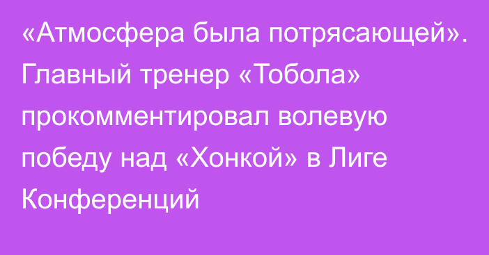 «Атмосфера была потрясающей». Главный тренер «Тобола» прокомментировал волевую победу над «Хонкой» в Лиге Конференций