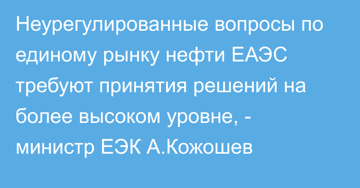 Неурегулированные вопросы по единому рынку нефти ЕАЭС требуют принятия решений на более высоком уровне, - министр ЕЭК А.Кожошев