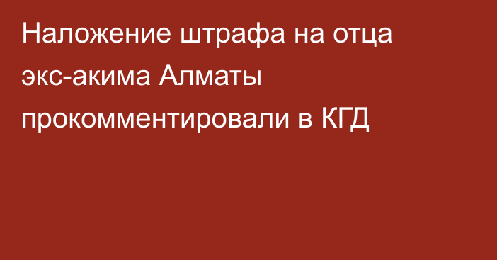 Наложение штрафа на отца экс-акима Алматы прокомментировали в КГД