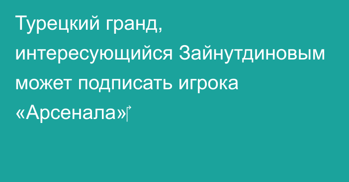 Турецкий гранд, интересующийся Зайнутдиновым может подписать игрока «Арсенала»‎