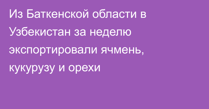 Из Баткенской области в Узбекистан за неделю экспортировали ячмень, кукурузу и орехи