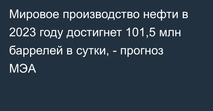 Мировое производство нефти в 2023 году достигнет 101,5 млн баррелей в сутки, - прогноз МЭА